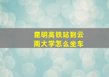 昆明高铁站到云南大学怎么坐车