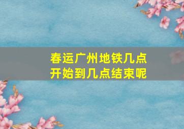 春运广州地铁几点开始到几点结束呢