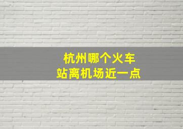 杭州哪个火车站离机场近一点