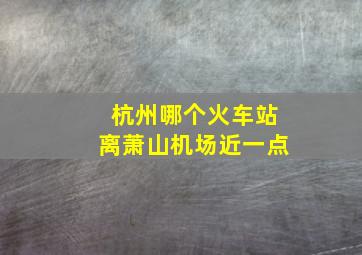 杭州哪个火车站离萧山机场近一点