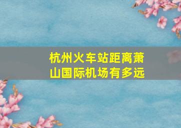 杭州火车站距离萧山国际机场有多远