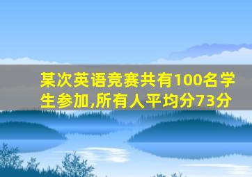 某次英语竞赛共有100名学生参加,所有人平均分73分