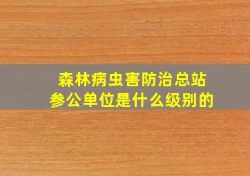 森林病虫害防治总站参公单位是什么级别的