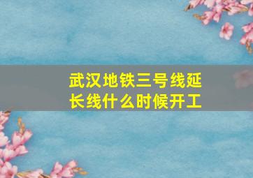 武汉地铁三号线延长线什么时候开工