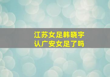 江苏女足韩晓宇认广安女足了吗