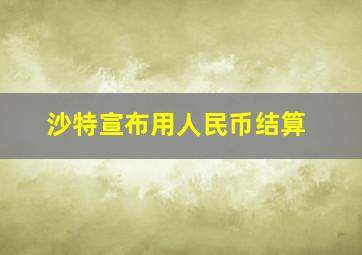 沙特宣布用人民币结算