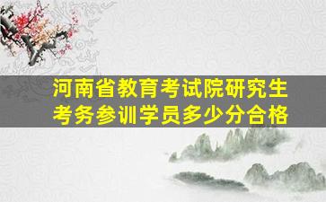 河南省教育考试院研究生考务参训学员多少分合格