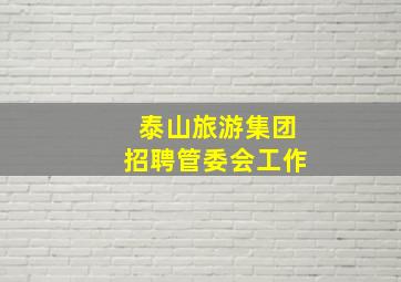 泰山旅游集团招聘管委会工作