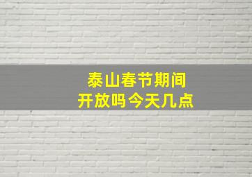 泰山春节期间开放吗今天几点