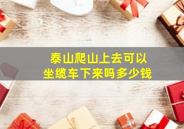 泰山爬山上去可以坐缆车下来吗多少钱