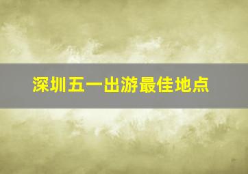 深圳五一出游最佳地点