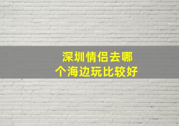 深圳情侣去哪个海边玩比较好