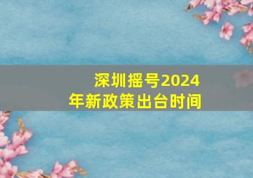 深圳摇号2024年新政策出台时间