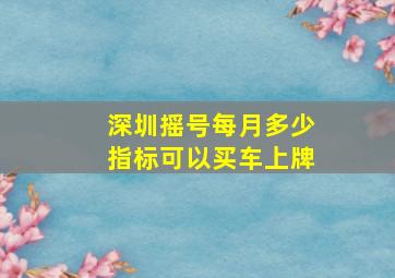 深圳摇号每月多少指标可以买车上牌