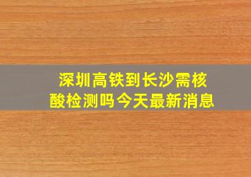 深圳高铁到长沙需核酸检测吗今天最新消息