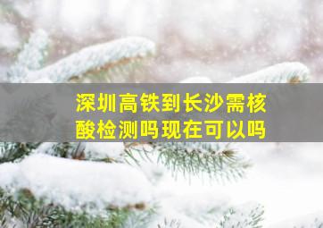 深圳高铁到长沙需核酸检测吗现在可以吗