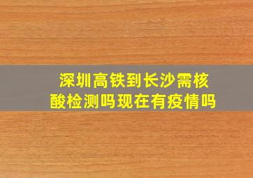 深圳高铁到长沙需核酸检测吗现在有疫情吗