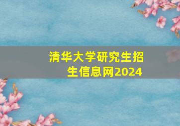 清华大学研究生招生信息网2024