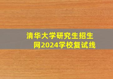 清华大学研究生招生网2024学校复试线