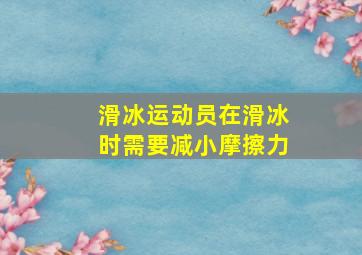 滑冰运动员在滑冰时需要减小摩擦力