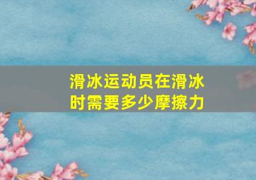 滑冰运动员在滑冰时需要多少摩擦力