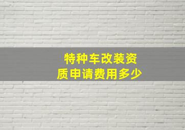 特种车改装资质申请费用多少