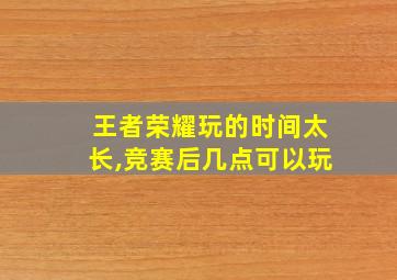 王者荣耀玩的时间太长,竞赛后几点可以玩