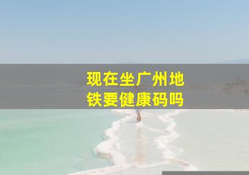 现在坐广州地铁要健康码吗