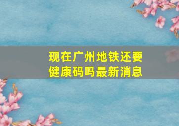 现在广州地铁还要健康码吗最新消息