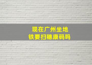 现在广州坐地铁要扫穗康码吗