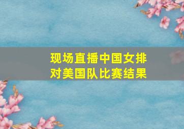 现场直播中国女排对美国队比赛结果