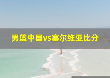 男篮中国vs塞尔维亚比分