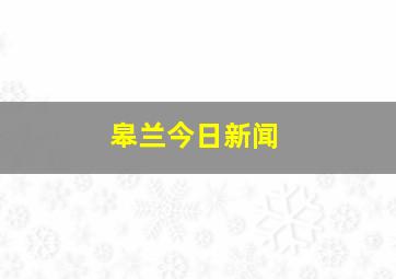 皋兰今日新闻