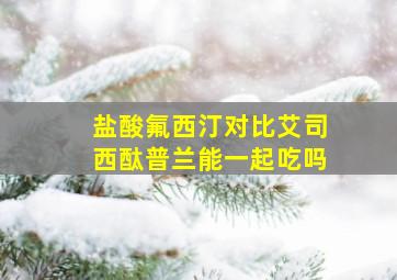 盐酸氟西汀对比艾司西酞普兰能一起吃吗