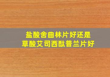 盐酸舍曲林片好还是草酸艾司西酞普兰片好