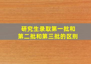 研究生录取第一批和第二批和第三批的区别