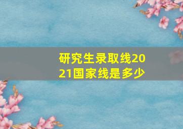 研究生录取线2021国家线是多少