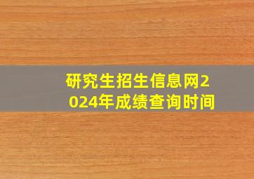 研究生招生信息网2024年成绩查询时间