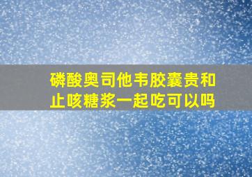 磷酸奥司他韦胶囊贵和止咳糖浆一起吃可以吗