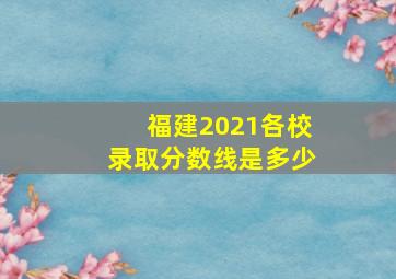 福建2021各校录取分数线是多少