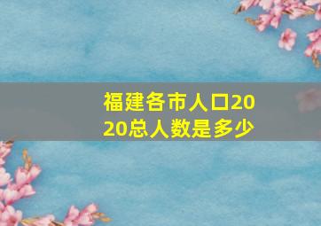 福建各市人口2020总人数是多少