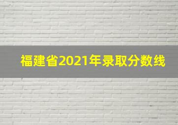 福建省2021年录取分数线