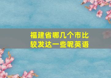 福建省哪几个市比较发达一些呢英语