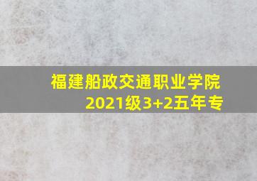 福建船政交通职业学院2021级3+2五年专