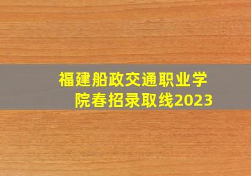 福建船政交通职业学院春招录取线2023