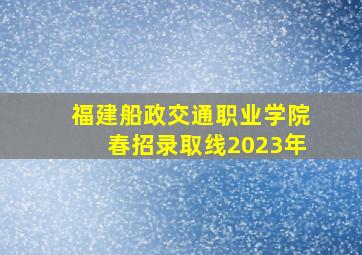 福建船政交通职业学院春招录取线2023年