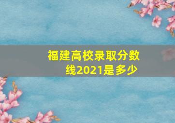 福建高校录取分数线2021是多少