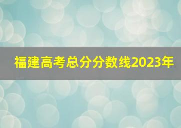 福建高考总分分数线2023年