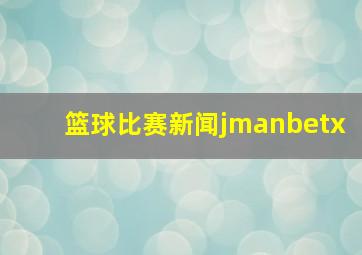 篮球比赛新闻jmanbetx