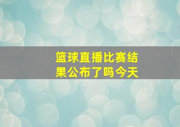 篮球直播比赛结果公布了吗今天